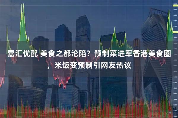 嘉汇优配 美食之都沦陷？预制菜进军香港美食圈，米饭变预制引网友热议