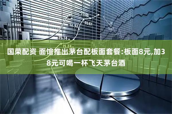 国荣配资 面馆推出茅台配板面套餐:板面8元,加38元可喝一杯飞天茅台酒