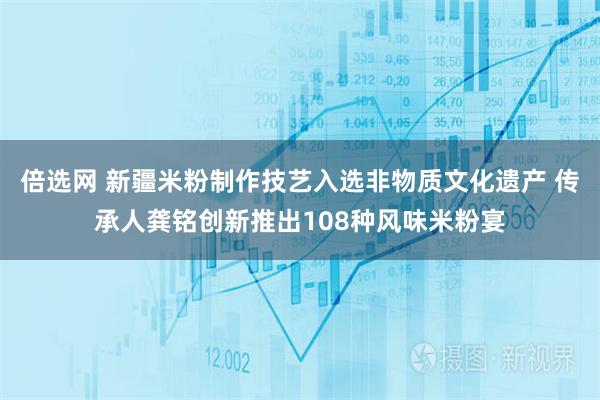 倍选网 新疆米粉制作技艺入选非物质文化遗产 传承人龚铭创新推出108种风味米粉宴