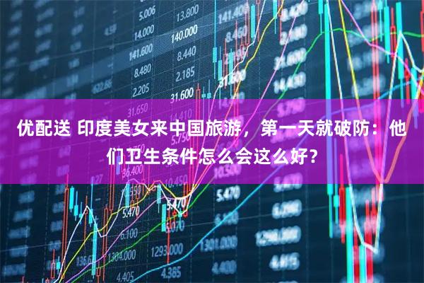 优配送 印度美女来中国旅游，第一天就破防：他们卫生条件怎么会这么好？