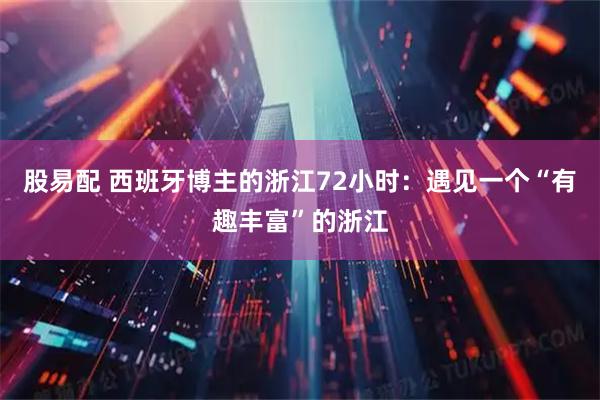 股易配 西班牙博主的浙江72小时：遇见一个“有趣丰富”的浙江