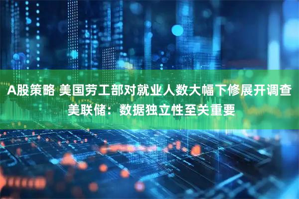 A股策略 美国劳工部对就业人数大幅下修展开调查 美联储：数据独立性至关重要