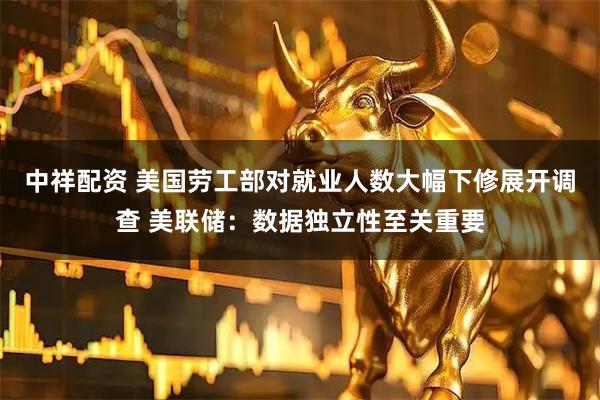中祥配资 美国劳工部对就业人数大幅下修展开调查 美联储：数据独立性至关重要