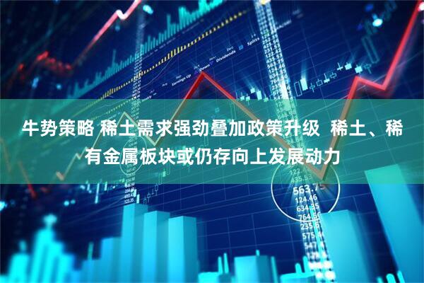 牛势策略 稀土需求强劲叠加政策升级  稀土、稀有金属板块或仍存向上发展动力