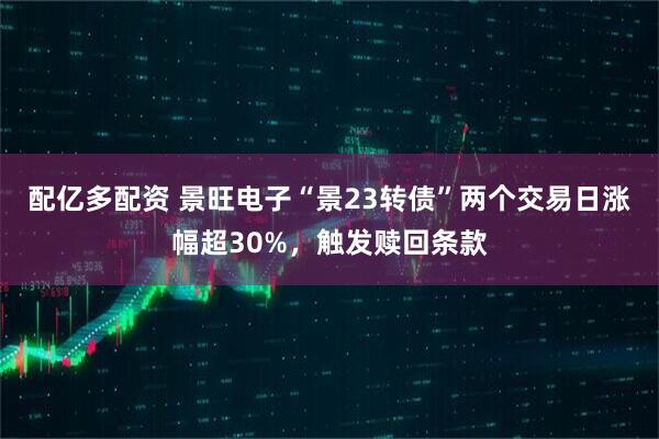 配亿多配资 景旺电子“景23转债”两个交易日涨幅超30%，触发赎回条款