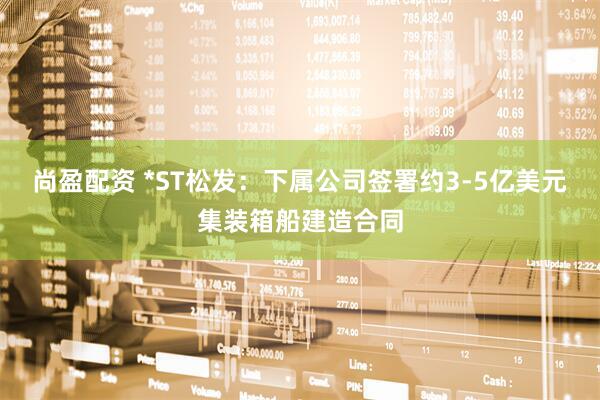 尚盈配资 *ST松发：下属公司签署约3-5亿美元集装箱船建造合同