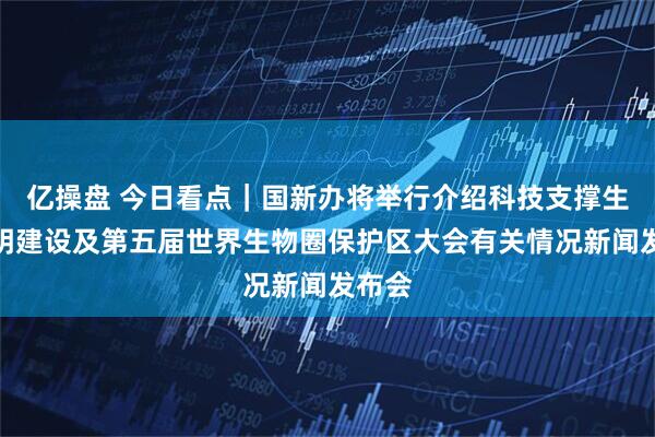 亿操盘 今日看点｜国新办将举行介绍科技支撑生态文明建设及第五届世界生物圈保护区大会有关情况新闻发布会