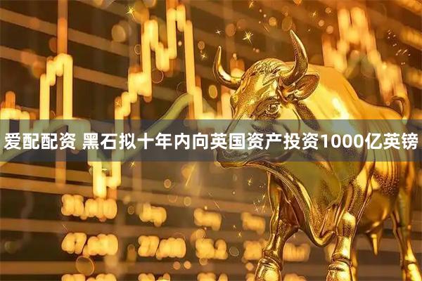 爱配配资 黑石拟十年内向英国资产投资1000亿英镑