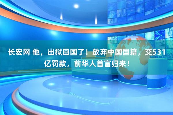 长宏网 他，出狱回国了！放弃中国国籍，交531亿罚款，前华人首富归来！