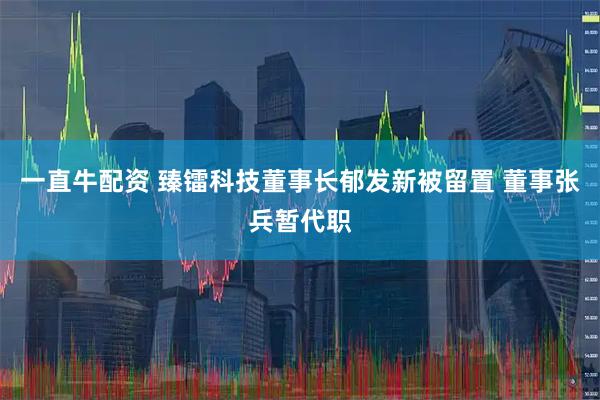 一直牛配资 臻镭科技董事长郁发新被留置 董事张兵暂代职