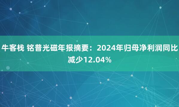 牛客栈 铭普光磁年报摘要：2024年归母净利润同比减少12.04%