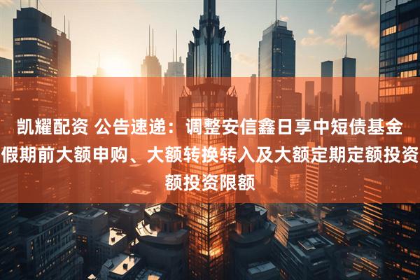 凯耀配资 公告速递：调整安信鑫日享中短债基金国庆假期前大额申购、大额转换转入及大额定期定额投资限额