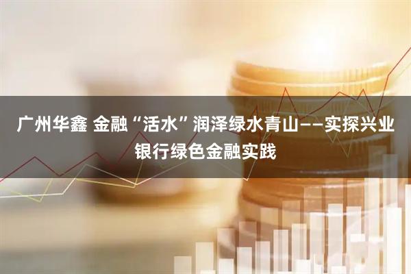 广州华鑫 金融“活水”润泽绿水青山——实探兴业银行绿色金融实践