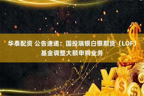 华泰配资 公告速递:国投瑞银白银期货(LOF)基金调整大额申购业务