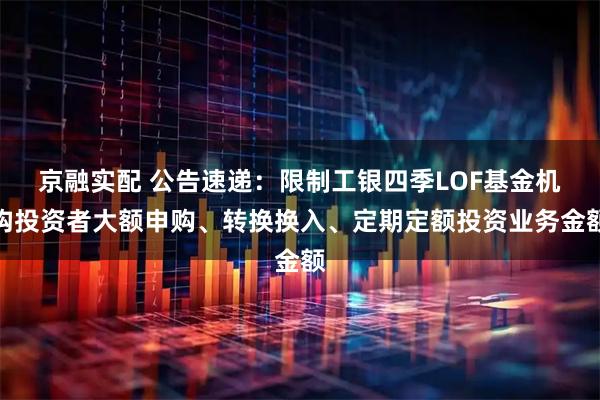 京融实配 公告速递:限制工银四季LOF基金机构投资者大额申购、转换换入、定期定额投资业务金额