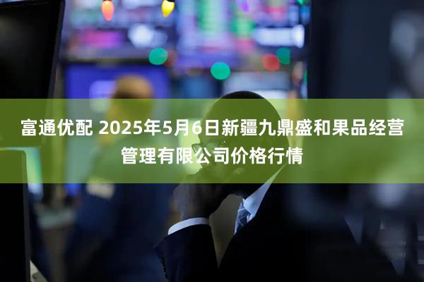 富通优配 2025年5月6日新疆九鼎盛和果品经营管理有限公司价格行情