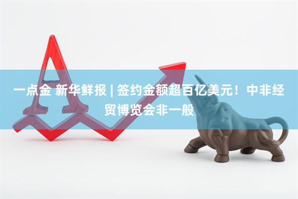一点金 新华鲜报 | 签约金额超百亿美元!中非经贸博览会非一般