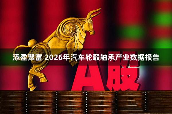 添盈聚富 2026年汽车轮毂轴承产业数据报告
