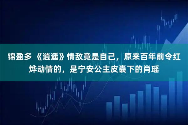 锦盈多 《逍遥》情敌竟是自己,原来百年前令红烨动情的,是宁安公主皮囊下的肖瑶