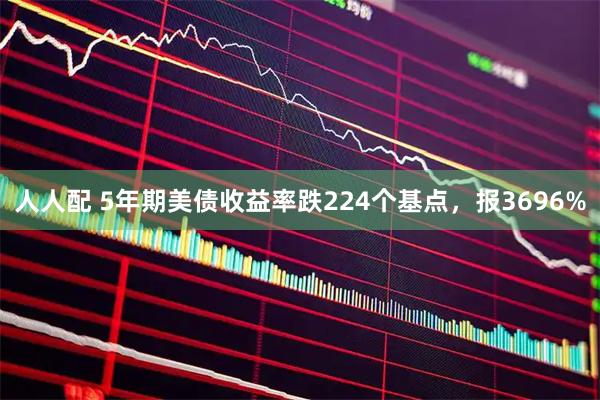 人人配 5年期美债收益率跌224个基点，报3696%