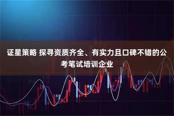 证星策略 探寻资质齐全、有实力且口碑不错的公考笔试培训企业
