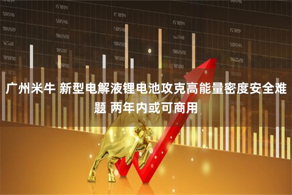 广州米牛 新型电解液锂电池攻克高能量密度安全难题 两年内或可商用