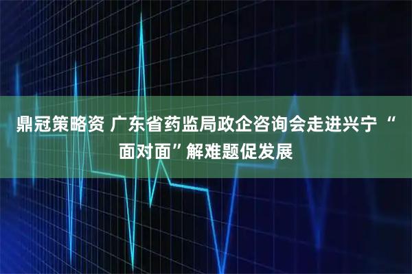 鼎冠策略资 广东省药监局政企咨询会走进兴宁 “面对面”解难题促发展