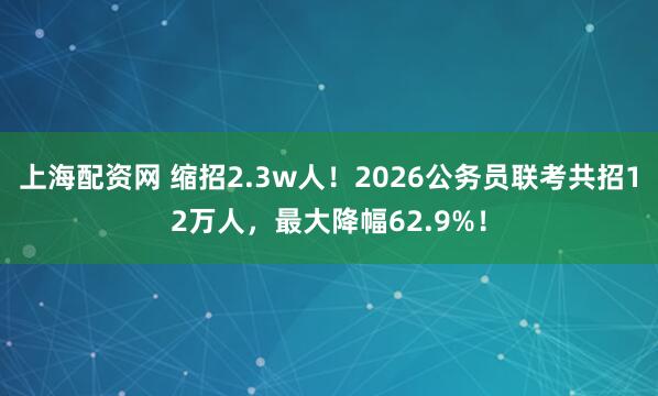 上海配资网 缩招2.3w人！2026公务员联考共招12万人，最大降幅62.9%！
