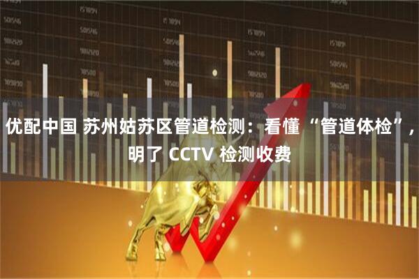 优配中国 苏州姑苏区管道检测：看懂 “管道体检”，明了 CCTV 检测收费