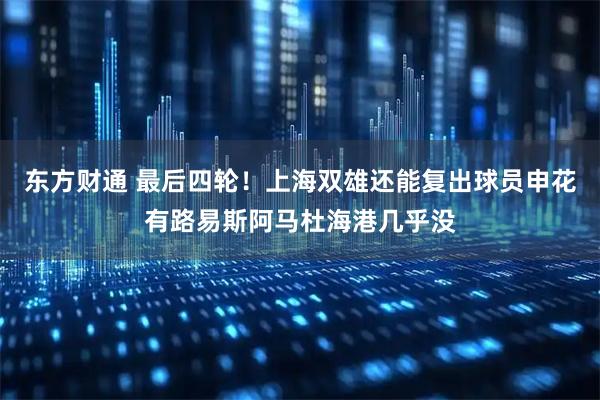 东方财通 最后四轮！上海双雄还能复出球员申花有路易斯阿马杜海港几乎没