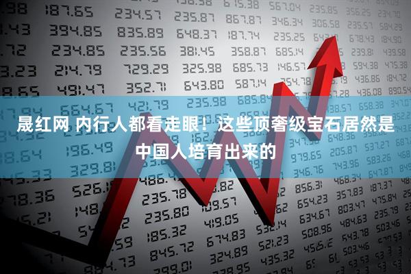 晟红网 内行人都看走眼！这些顶奢级宝石居然是中国人培育出来的
