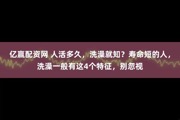 亿赢配资网 人活多久,洗澡就知?寿命短的人,洗澡一般有这4个特征,别忽视