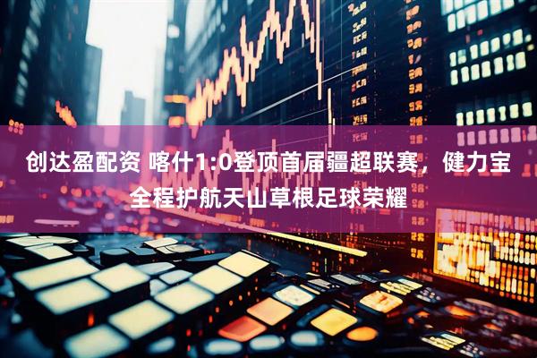 创达盈配资 喀什1:0登顶首届疆超联赛,健力宝全程护航天山草根足球荣耀