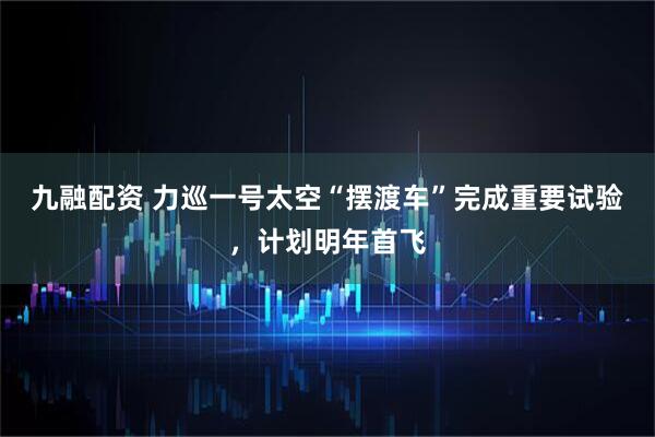 九融配资 力巡一号太空“摆渡车”完成重要试验,计划明年首飞